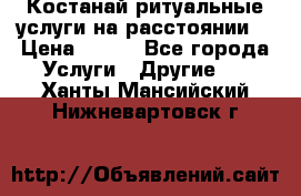 Костанай-ритуальные услуги на расстоянии. › Цена ­ 100 - Все города Услуги » Другие   . Ханты-Мансийский,Нижневартовск г.